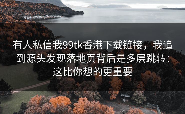 有人私信我99tk香港下载链接，我追到源头发现落地页背后是多层跳转：这比你想的更重要