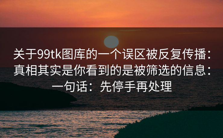 关于99tk图库的一个误区被反复传播：真相其实是你看到的是被筛选的信息：一句话：先停手再处理