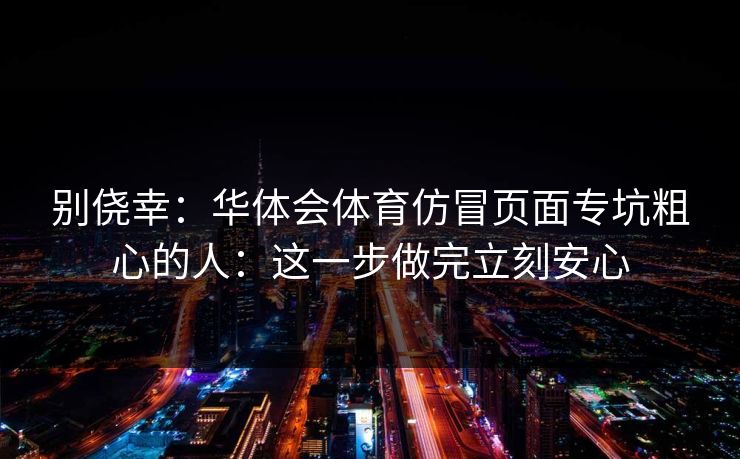 别侥幸:华体会体育仿冒页面专坑粗心的人:这一步做完立刻安心